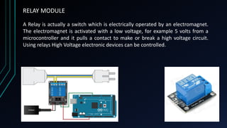 RELAY MODULE
A Relay is actually a switch which is electrically operated by an electromagnet.
The electromagnet is activated with a low voltage, for example 5 volts from a
microcontroller and it pulls a contact to make or break a high voltage circuit.
Using relays High Voltage electronic devices can be controlled.
 