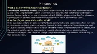 INTRODUCTION
What is a Smart Home Automation System?
A smart home automation system is one in which the various electric and electronic appliances are wired
up to a central computer control system so they can either be switched on and off at certain times (for
example, heating can be set to come on automatically at 6:00AM on winter mornings) or if certain events
happen (lights can be set to come on only when a photoelectric sensor detects that it's dark).
How Does Smart Home Automation Work?
Home automation systems are composed of hardware, communication and electronic interfaces that work
to integrate electrical devices with one another. Domestic activities can then be regulated with the touch
of a button. From any remote location, users can adjust the controls on home entertainment systems, limit
the amount of sunlight given to houseplants, or change the temperatures in certain rooms. Home
automation software is often connected through computer networks so that users can adjust settings on
their personal devices.
 