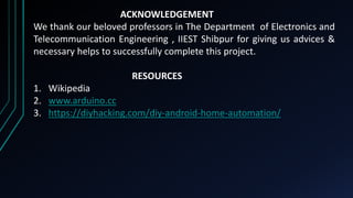 ACKNOWLEDGEMENT
We thank our beloved professors in The Department of Electronics and
Telecommunication Engineering , IIEST Shibpur for giving us advices &
necessary helps to successfully complete this project.
RESOURCES
1. Wikipedia
2. www.arduino.cc
3. https://diyhacking.com/diy-android-home-automation/
 