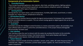 Components of an Automation System:
 Controlled Devices
They include household appliances, door openers, door locks, sprinkling systems, lighting systems,
audio/video systems, home theatre equipment, security systems, telephone systems, messaging
systems, and many other types of equipment.
 Sensing Devices
Sensing devices can report values, such as temperature, humidity, light levels, sound levels, or states.
Examples are: motion sensors, temperature sensor etc.
 I/O Interface Devices
I/O (input/output) interface devices provide the logical communication link between the controller(s)
and the controlled devices in a system. This can convert analog signals to digital signals that can be used
by the controller.
 Controllers
Controllers provide the intelligent control functions in a home automation system. All controllers must
have sufficient data in order to control the controlled devices. In this project Arduino Atmega328
Microcontroller has been used.
 User Interface
User interfaces allow the user to interact with the system by sending information to the controller.
Typical user interface devices include: Push-button panels, Touch-panel displays with fixed or
programmable screen layouts, hand-held remote controls.
 System Network
The system network includes all of the controllers, sensors, wires, cables, RF (radio frequency) links, IR
(infrared) links, adapters, connectors, junction boxes, power supplies, etc. that connect the various
system components.
 