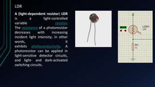 LDR
A (light-dependent resistor) LDR
is a light-controlled
variable resistor.
The resistance of a photoresistor
decreases with increasing
incident light intensity; in other
words, it
exhibits photoconductivity. A
photoresistor can be applied in
light-sensitive detector circuits,
and light- and dark-activated
switching circuits.
 