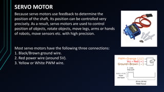 SERVO MOTOR
Because servo motors use feedback to determine the
position of the shaft, Its position can be controlled very
precisely. As a result, servo motors are used to control
position of objects, rotate objects, move legs, arms or hands
of robots, move sensors etc. with high precision.
Most servo motors have the following three connections:
1. Black/Brown ground wire.
2. Red power wire (around 5V).
3. Yellow or White PWM wire.
 