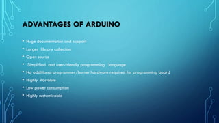 ADVANTAGES OF ARDUINO
• Huge documentation and support
• Larger library collection
• Open source
• Simplified and user-friendly programming language
• No additional programmer/burner hardware required for programming board
• Highly Portable
• Low power consumption
• Highly customizable
 