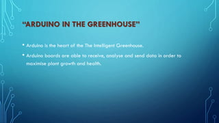 “ARDUINO IN THE GREENHOUSE”
• Arduino is the heart of the The Intelligent Greenhouse.
• Arduino boards are able to receive, analyse and send data in order to
maximise plant growth and health.
 