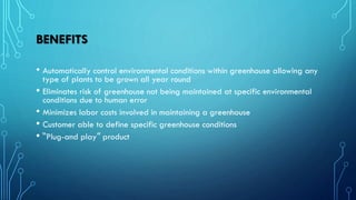 BENEFITS
• Automatically control environmental conditions within greenhouse allowing any
type of plants to be grown all year round
• Eliminates risk of greenhouse not being maintained at specific environmental
conditions due to human error
• Minimizes labor costs involved in maintaining a greenhouse
• Customer able to define specific greenhouse conditions
• “Plug-and play” product
 