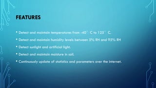 FEATURES
• Detect and maintain temperatures from -40°C to 125°C.
• Detect and maintain humidity levels between 5% RH and 95% RH
• Detect sunlight and artificial light.
• Detect and maintain moisture in soil.
• Continuously update of statistics and parameters over the internet.
 