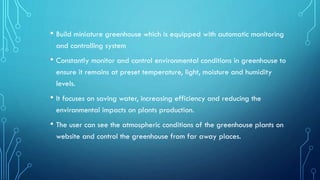 • Build miniature greenhouse which is equipped with automatic monitoring
and controlling system
• Constantly monitor and control environmental conditions in greenhouse to
ensure it remains at preset temperature, light, moisture and humidity
levels.
• It focuses on saving water, increasing efficiency and reducing the
environmental impacts on plants production.
• The user can see the atmospheric conditions of the greenhouse plants on
website and control the greenhouse from far away places.
 