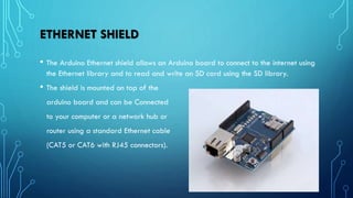 ETHERNET SHIELD
• The Arduino Ethernet shield allows an Arduino board to connect to the internet using
the Ethernet library and to read and write an SD card using the SD library.
• The shield is mounted on top of the
arduino board and can be Connected
to your computer or a network hub or
router using a standard Ethernet cable
(CAT5 or CAT6 with RJ45 connectors).
 