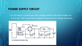 POWER SUPPLY CIRCUIT
• An AC source, a transformer, and a bridge rectifier (full diode bridge) can
turn an AC "wall" source into a usable DC source for low-voltage electronics.
 