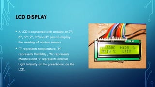 LCD DISPLAY
• A LCD is connected with arduino at 7th,
6th, 5th, 9th, 3rdand 8th pins to display
the reading of various sensors .
• ‘T’ represents temperature, ’H’
represents Humidity , ‘M’ represents
Moisture and ‘L’ represents internal
Light intensity of the greenhouse, on the
LCD.
 