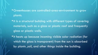 •Greenhouses are controlled-area-environment to grow
plants.
•It is a structural building with different types of covering
materials, such as a glass or plastic roof and frequently
glass or plastic walls.
•It heats up because incoming visible solar radiation (for
which the glass is transparent) from the sun is absorbed
by plants ,soil, and other things inside the building.
 