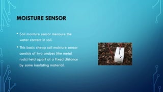 MOISTURE SENSOR
• Soil moisture sensor measure the
water content in soil.
• This basic cheap soil moisture sensor
consists of two probes (the metal
rods) held apart at a fixed distance
by some insulating material.
 