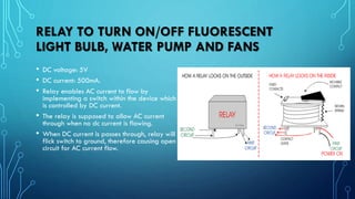 RELAY TO TURN ON/OFF FLUORESCENT
LIGHT BULB, WATER PUMP AND FANS
• DC voltage: 5V
• DC current: 500mA.
• Relay enables AC current to flow by
implementing a switch within the device which
is controlled by DC current.
• The relay is supposed to allow AC current
through when no dc current is flowing.
• When DC current is passes through, relay will
flick switch to ground, therefore causing open
circuit for AC current flow.
 