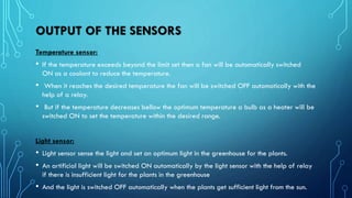 OUTPUT OF THE SENSORS
Temperature sensor:
• If the temperature exceeds beyond the limit set then a fan will be automatically switched
ON as a coolant to reduce the temperature.
• When it reaches the desired temperature the fan will be switched OFF automatically with the
help of a relay.
• But if the temperature decreases bellow the optimum temperature a bulb as a heater will be
switched ON to set the temperature within the desired range.
Light sensor:
• Light sensor sense the light and set an optimum light in the greenhouse for the plants.
• An artificial light will be switched ON automatically by the light sensor with the help of relay
if there is insufficient light for the plants in the greenhouse
• And the light is switched OFF automatically when the plants get sufficient light from the sun.
 