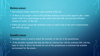 Moisture sensor:
• Soil moisture sensor check the water present in the soil.
• If there is not proper water in the soil then moisture sensor sends signal to the water
pump which as a result pumps up the water from the tank and provide sufficient
amount of water to the soil.
• When the sensor senses the threshold value of water level in the soil it automatically
turn OFF the pump.
Humidity sensor:
• Humidity sensor is used to check the humidity of the air in the greenhouse.
• If the humidity exceeds the limit set then an exhaust fan will be switched ON with the
help of relay to throw the humid air out of the greenhouse to maintain the suitable
environment for the plants.
 