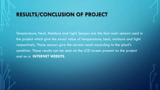 RESULTS/CONCLUSION OF PROJECT
Temperature, Heat, Moisture and Light Sensors are the four main sensors used in
the project which give the exact value of temperature, heat, moisture and light
respectively. These sensors give the correct result according to the plant's
condition. These results can be seen on the LCD screen present on the project
and on a INTERNET WEBSITE.
 