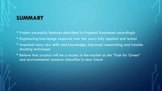 SUMMARY
• Project successful; features described in Proposal functioned accordingly
• Engineering knowledge acquired over the years fully applied and tested
• Acquired many new skills and knowledge; improved researching and trouble-
shooting techniques
• Believe that product will be a success in the market as the “Push for Green”
and environmental concerns intensifies in near future
 
