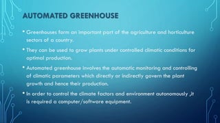 AUTOMATED GREENHOUSE
• Greenhouses form an important part of the agriculture and horticulture
sectors of a country.
• They can be used to grow plants under controlled climatic conditions for
optimal production.
• Automated greenhouse involves the automatic monitoring and controlling
of climatic parameters which directly or indirectly govern the plant
growth and hence their production.
• In order to control the climate factors and environment autonomously ,it
is required a computer/software equipment.
 