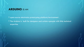 ARDUINO IS AN
• open-source electronics prototyping platform/environment .
• The Arduino is built for designers and artists—people with little technical
expertise.
 