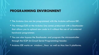 PROGRAMMING ENVIRONMENT
• The Arduino Uno can be programmed with the Arduino software IDE .
• The Atmega328 on the Arduino Uno comes preburned with a Bootloader
that allows you to upload new code to it without the use of an external
hardware programmer.
• You can also bypass the Bootloader and program the microcontroller
through the ICSP (In-Circuit Serial Programming) header.
• Arduino IDE works on windows , linux as well as Mac lion X platforms.
 