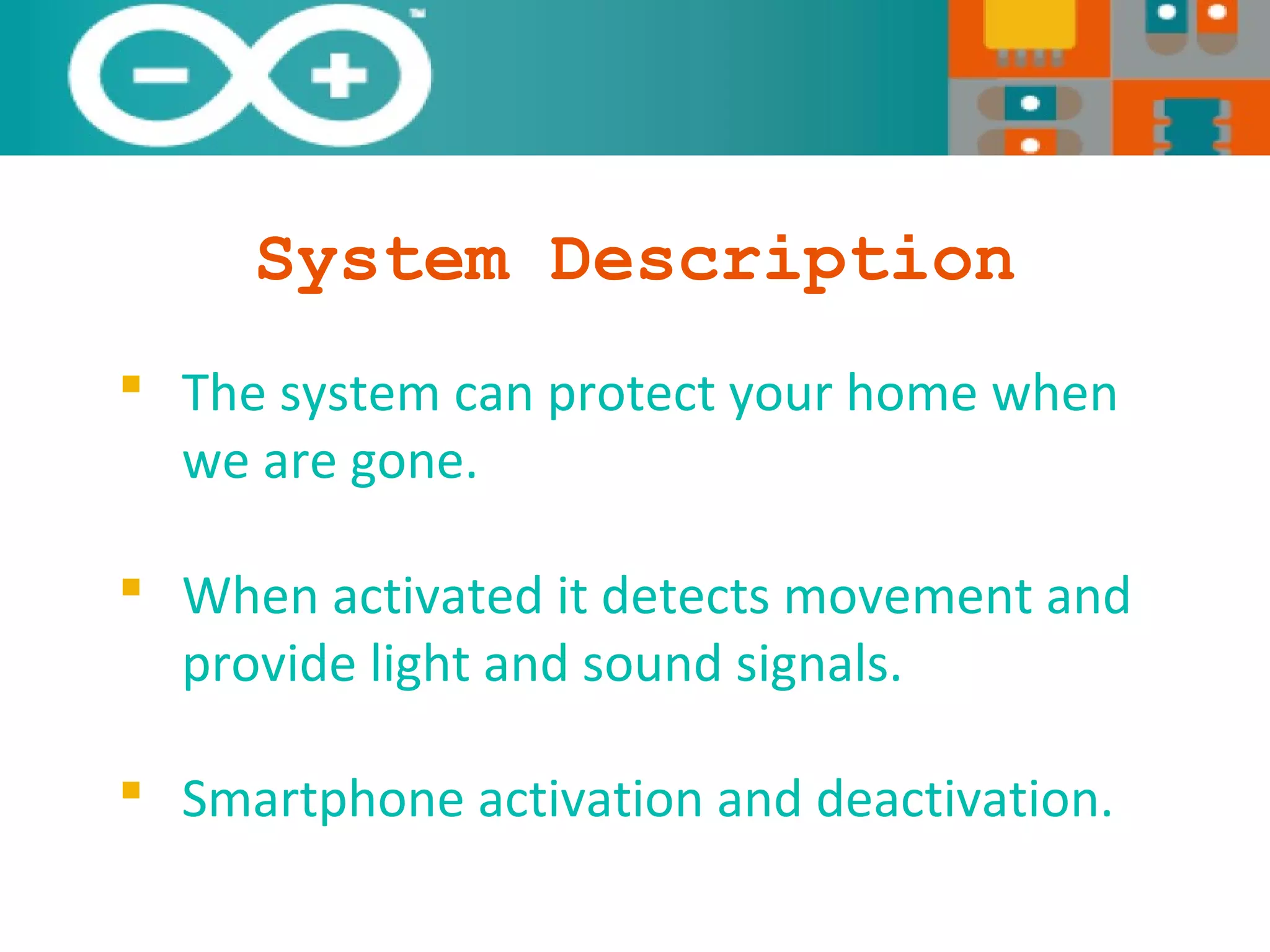 System Description
 The system can protect your home when
we are gone.
 When activated it detects movement and
provide light and sound signals.
 Smartphone activation and deactivation.
 