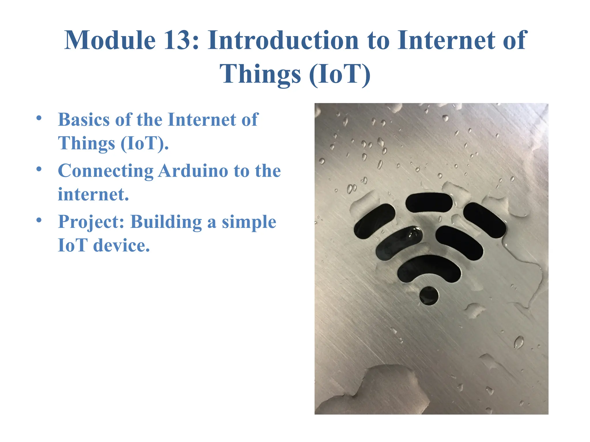 Module 13: Introduction to Internet of Things (IoT) • Basics of the Internet of Things (IoT). • Connecting Arduino to the internet. • Project: Building a simple IoT device. 