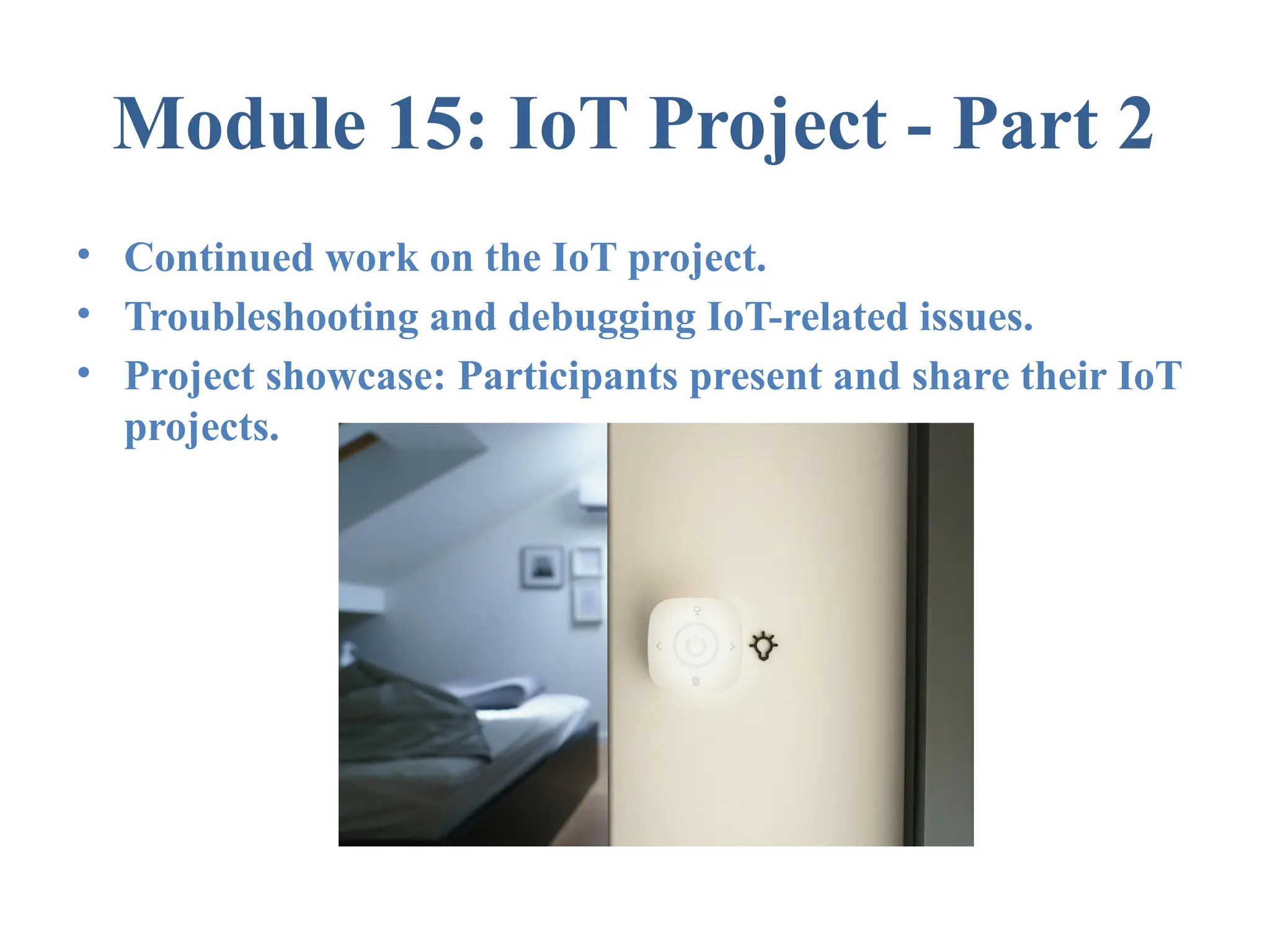Module 15: IoT Project - Part 2 • Continued work on the IoT project. • Troubleshooting and debugging IoT-related issues. • Project showcase: Participants present and share their IoT projects. 