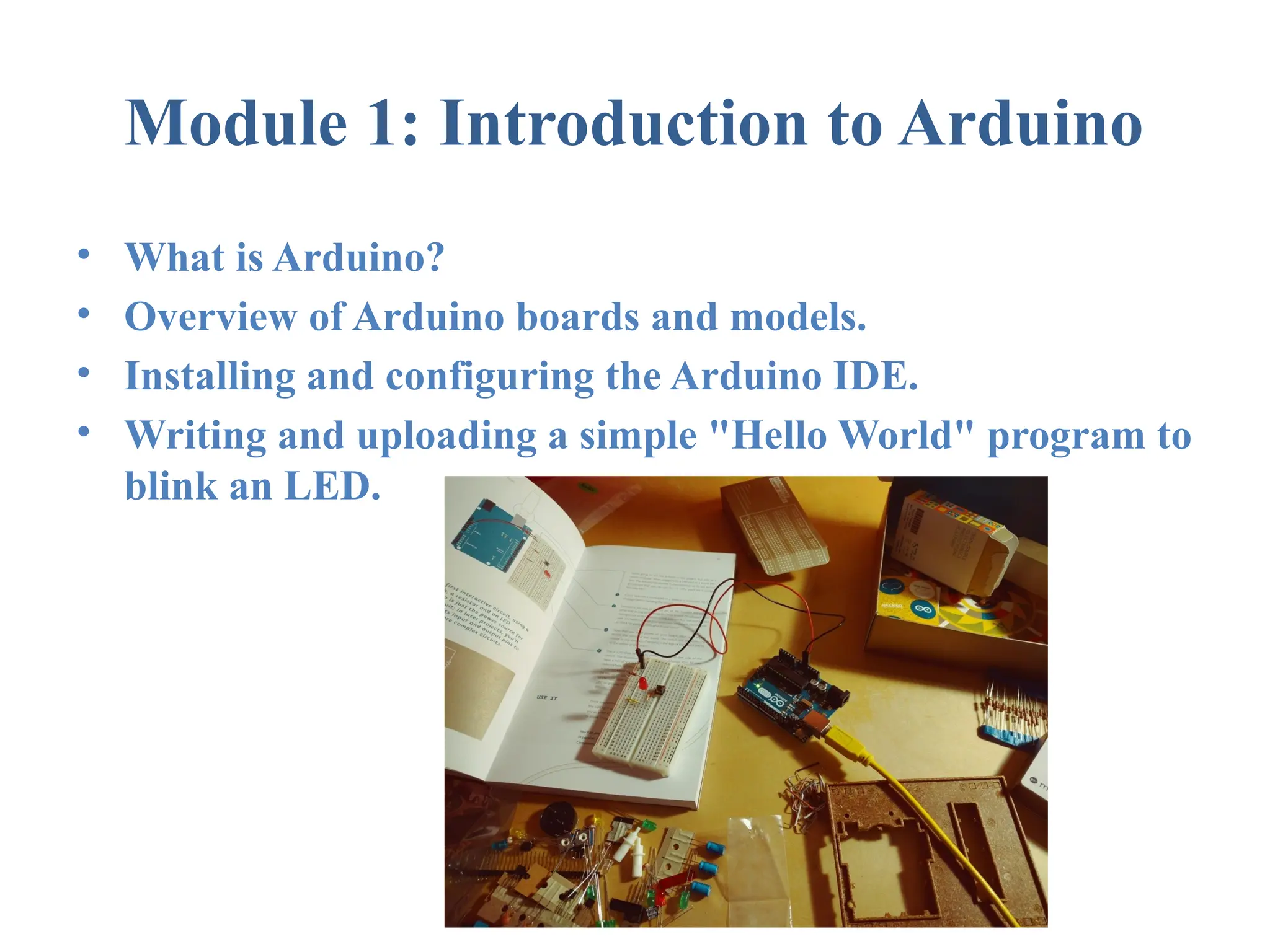 Module 1: Introduction to Arduino • What is Arduino? • Overview of Arduino boards and models. • Installing and configuring the Arduino IDE. • Writing and uploading a simple "Hello World" program to blink an LED. 
