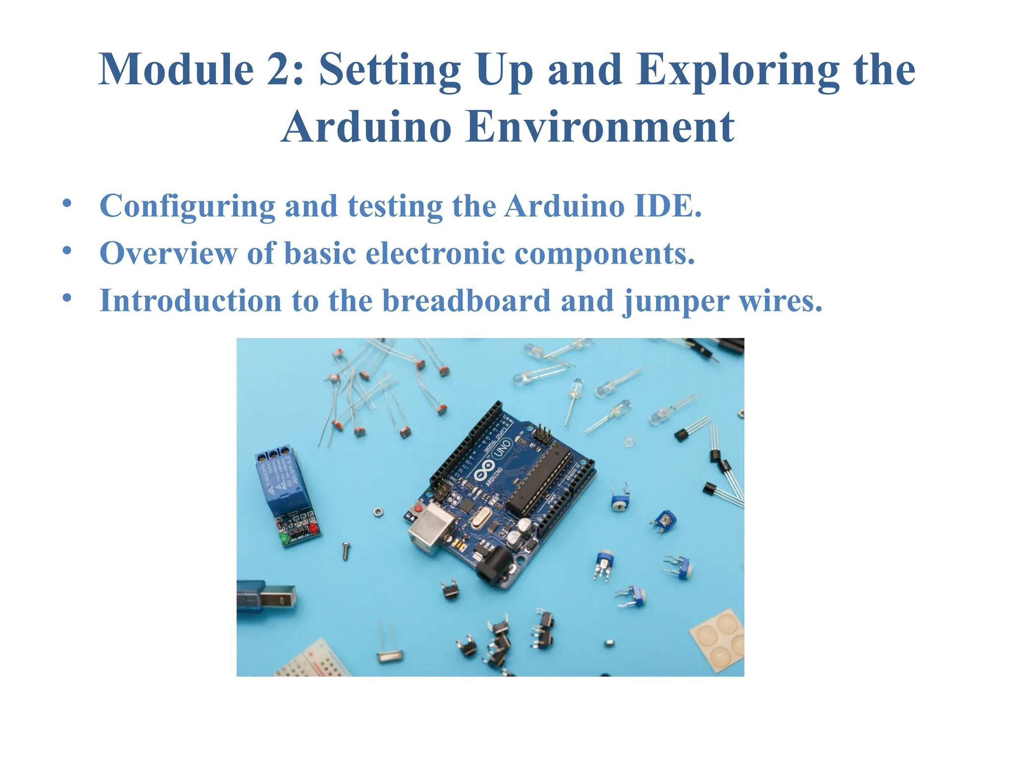 Module 2: Setting Up and Exploring the Arduino Environment • Configuring and testing the Arduino IDE. • Overview of basic electronic components. • Introduction to the breadboard and jumper wires. 