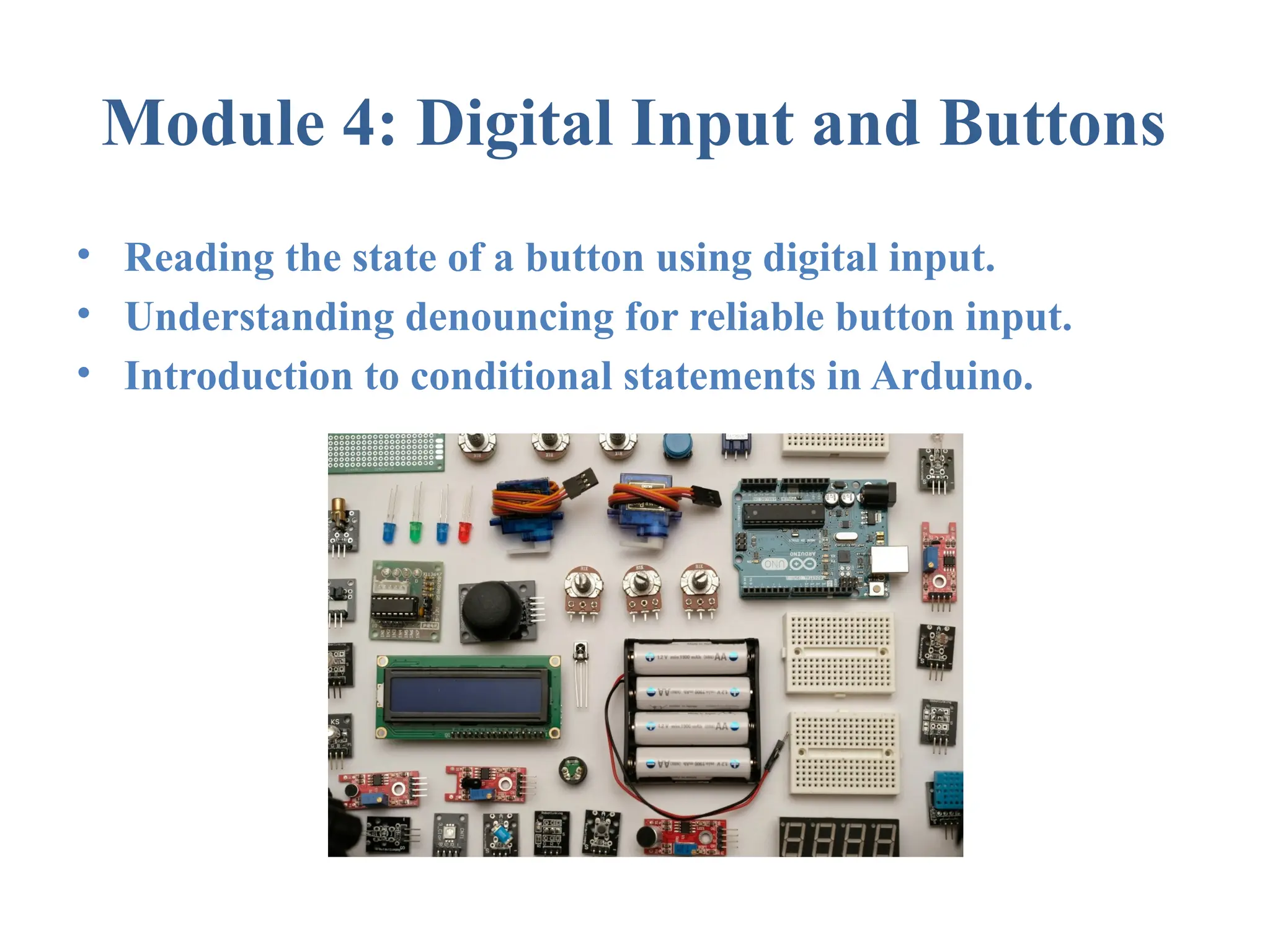 Module 4: Digital Input and Buttons • Reading the state of a button using digital input. • Understanding denouncing for reliable button input. • Introduction to conditional statements in Arduino. 
