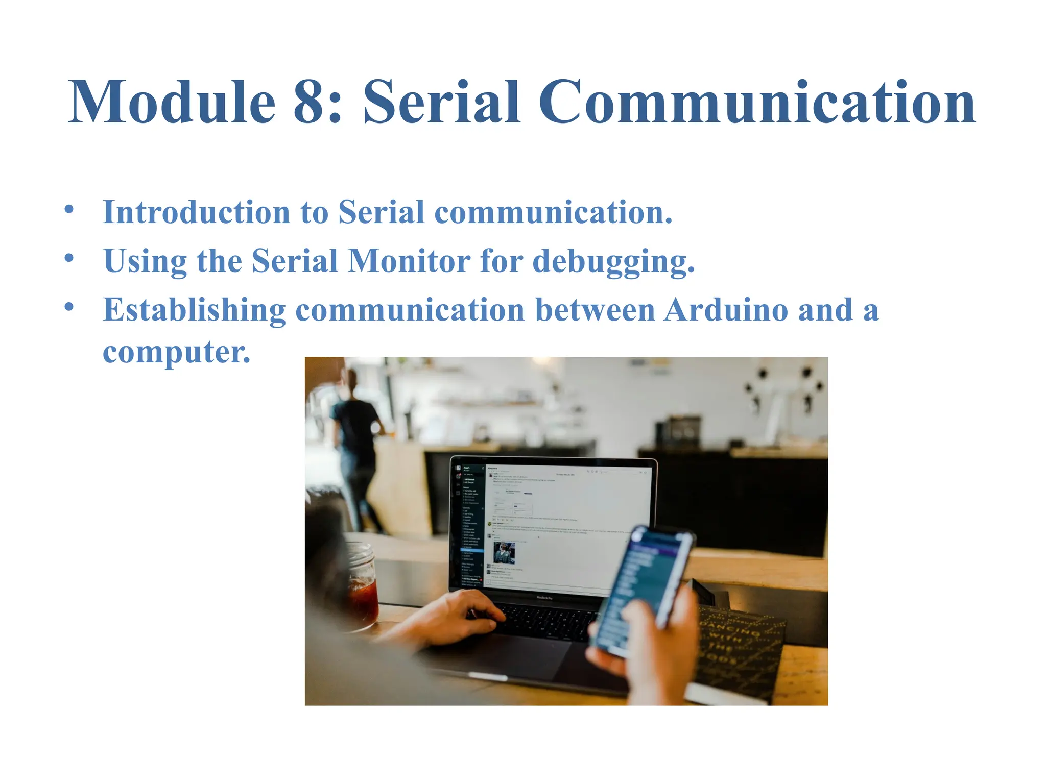 Module 8: Serial Communication • Introduction to Serial communication. • Using the Serial Monitor for debugging. • Establishing communication between Arduino and a computer. 