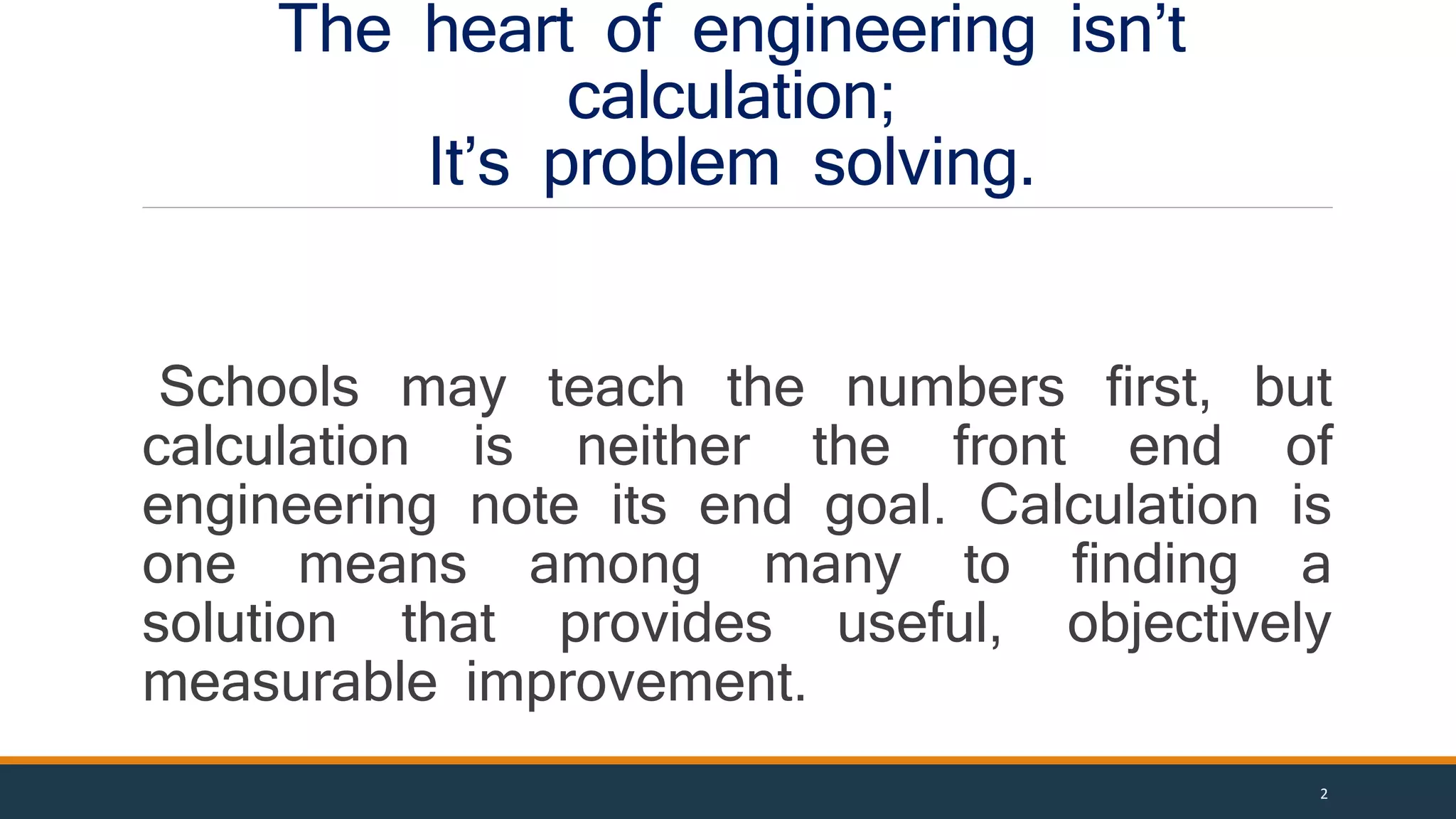 The heart of engineering isn’t
calculation;
It’s problem solving.
Schools may teach the numbers first, but
calculation is neither the front end of
engineering note its end goal. Calculation is
one means among many to finding a
solution that provides useful, objectively
measurable improvement.
2
 