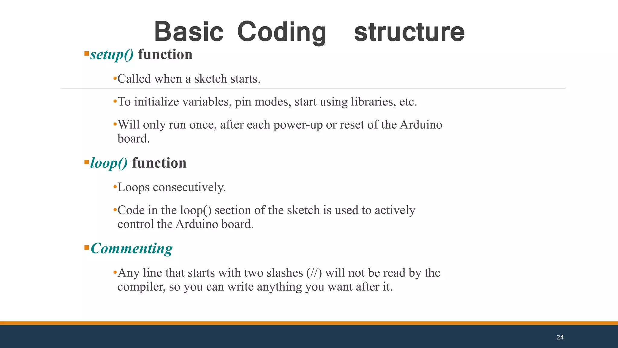 setup() function
•Called when a sketch starts.
•To initialize variables, pin modes, start using libraries, etc.
•Will only run once, after each power-up or reset of the Arduino
board.
loop() function
•Loops consecutively.
•Code in the loop() section of the sketch is used to actively
control the Arduino board.
Commenting
•Any line that starts with two slashes (//) will not be read by the
compiler, so you can write anything you want after it.
Basic Coding structure
24
 