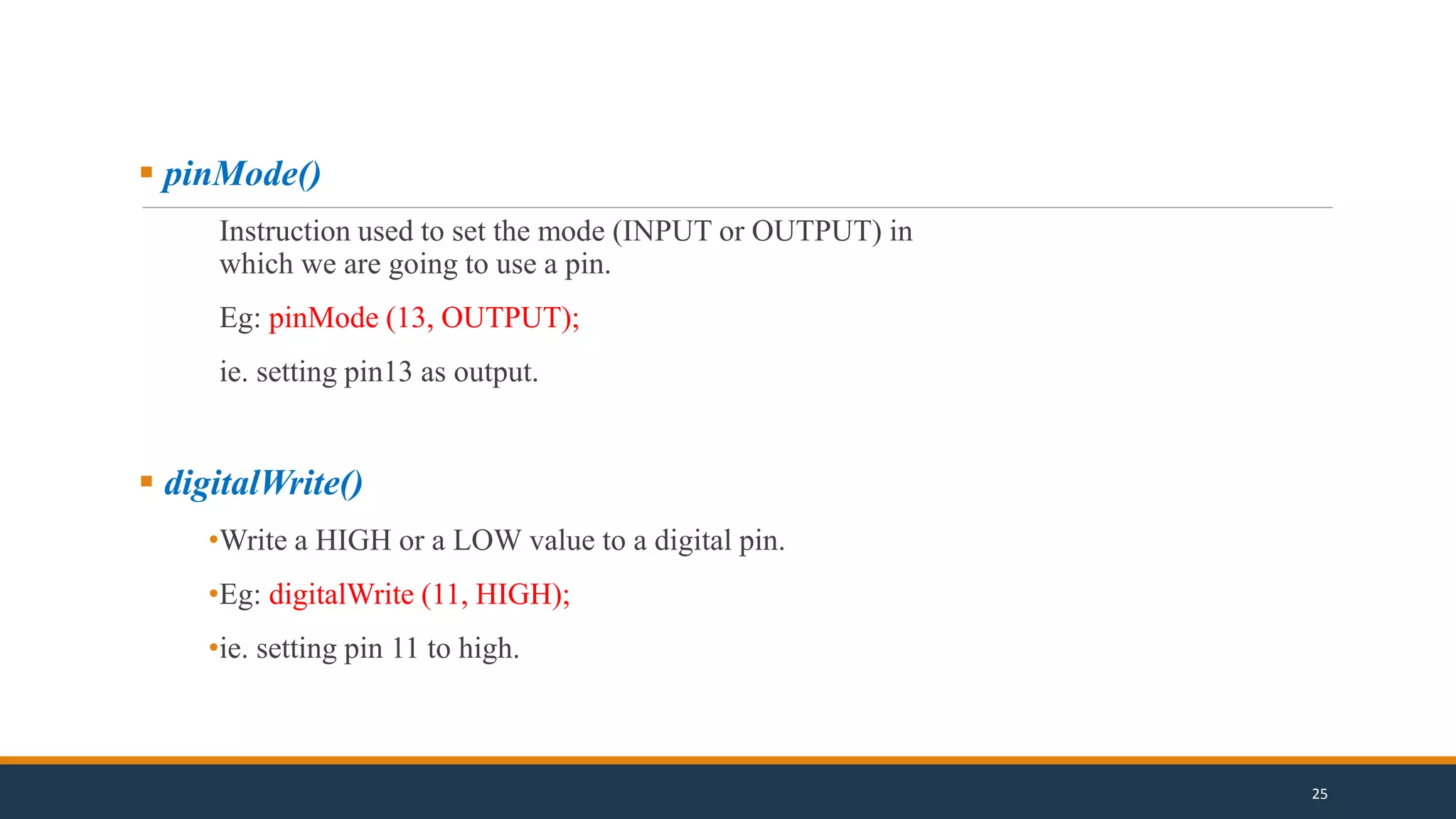  pinMode()
Instruction used to set the mode (INPUT or OUTPUT) in
which we are going to use a pin.
Eg: pinMode (13, OUTPUT);
ie. setting pin13 as output.
 digitalWrite()
•Write a HIGH or a LOW value to a digital pin.
•Eg: digitalWrite (11, HIGH);
•ie. setting pin 11 to high.
25
 