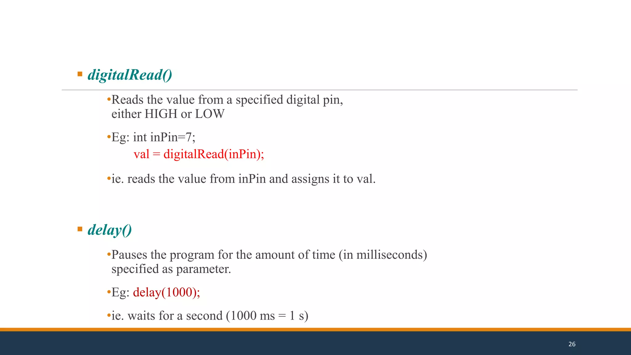  digitalRead()
•Reads the value from a specified digital pin,
either HIGH or LOW
•Eg: int inPin=7;
val = digitalRead(inPin);
•ie. reads the value from inPin and assigns it to val.
 delay()
•Pauses the program for the amount of time (in milliseconds)
specified as parameter.
•Eg: delay(1000);
•ie. waits for a second (1000 ms = 1 s)
26
 