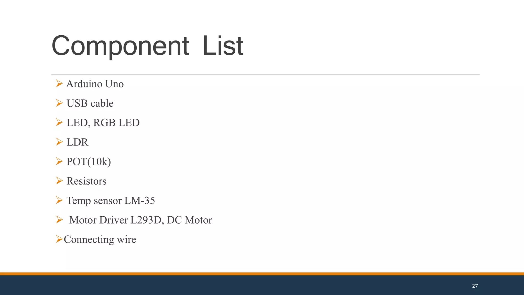 Component List
 Arduino Uno
 USB cable
 LED, RGB LED
 LDR
 POT(10k)
 Resistors
 Temp sensor LM-35
 Motor Driver L293D, DC Motor
Connecting wire
27
 