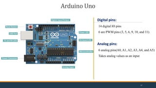 Arduino Uno
Digital pins:
14 digital IO pins
6 are PWM pins (3, 5, 6, 9, 10, and 11).
Analog pins:
6 analog pins(A0, A1, A2, A3, A4, and A5)
Takes analog values as an input
17
 