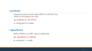  pinMode()
Instruction used to set the mode (INPUT or OUTPUT) in
which we are going to use a pin.
Eg: pinMode (13, OUTPUT);
ie. setting pin13 as output.
 digitalWrite()
•Write a HIGH or a LOW value to a digital pin.
•Eg: digitalWrite (11, HIGH);
•ie. setting pin 11 to high.
22
 