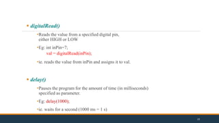  digitalRead()
•Reads the value from a specified digital pin,
either HIGH or LOW
•Eg: int inPin=7;
val = digitalRead(inPin);
•ie. reads the value from inPin and assigns it to val.
 delay()
•Pauses the program for the amount of time (in milliseconds)
specified as parameter.
•Eg: delay(1000);
•ie. waits for a second (1000 ms = 1 s)
23
 