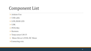 Component List
 Arduino Uno
 USB cable
 LED, RGB LED
 LDR
 POT(10k)
 Resistors
 Temp sensor LM-35
 Motor Driver L293D, DC Motor
Connecting wire
24
 
