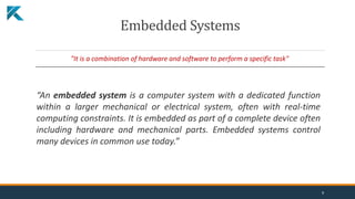 Embedded Systems
"It is a combination of hardware and software to perform a specific task"
“An embedded system is a computer system with a dedicated function
within a larger mechanical or electrical system, often with real-time
computing constraints. It is embedded as part of a complete device often
including hardware and mechanical parts. Embedded systems control
many devices in common use today.”
9
 