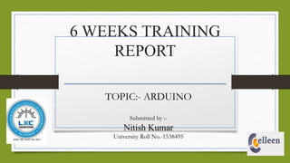 6 WEEKS TRAINING
REPORT
TOPIC:- ARDUINO
Submitted by :-
Nitish Kumar
University Roll No.-1538495
 