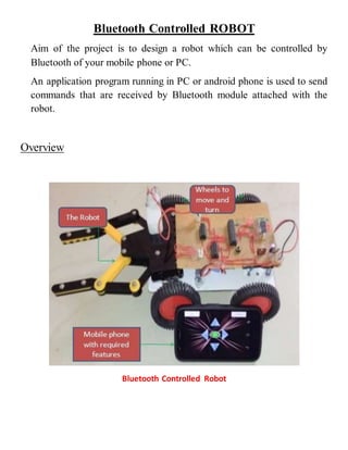 Bluetooth Controlled ROBOT
Aim of the project is to design a robot which can be controlled by
Bluetooth of your mobile phone or PC.
An application program running in PC or android phone is used to send
commands that are received by Bluetooth module attached with the
robot.
Overview
Bluetooth Controlled Robot
 