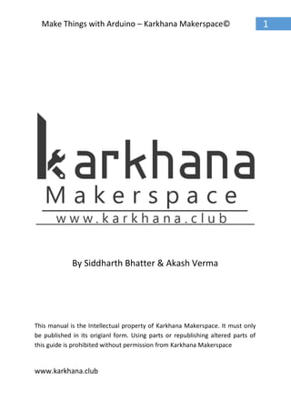 www.karkhana.club
1Make Things with Arduino – Karkhana Makerspace©
By Siddharth Bhatter & Akash Verma
This manual is the Intellectual property of Karkhana Makerspace. It must only
be published in its origianl form. Using parts or republishing altered parts of
this guide is prohibited without permission from Karkhana Makerspace
 