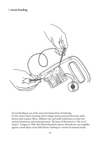 10
/ circuit bending
Circuit bending is one of the most interesting forms of tinkering.
It’s the creative short-circuiting of low voltage, battery-powered electronic audio
devices such as guitar eﬀects, children’s toys and small synthesizers to create new
musical instruments and sound generators. The heart of this process is “the art of
chance”. It began in 1966 when Reed Ghazala by chance, shorted-out a toy ampliﬁer
against a metal object in his desk drawer, resulting in a stream of unusual sounds.
 