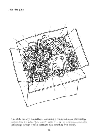 12
/ we love junk
One of the best ways to quickly get to results is to ﬁnd a great source of technology
junk and use it to quickly (and cheaply) get to prototype an experience. Accumulate
junk and go through it before starting to build something from scratch.
 