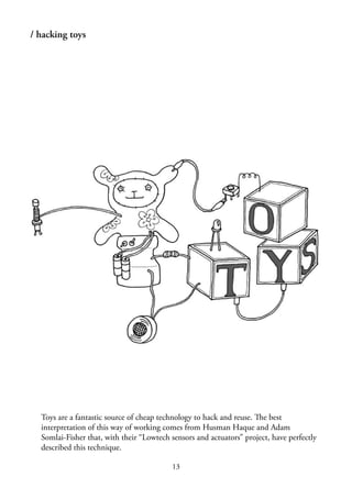 13
/ hacking toys
Toys are a fantastic source of cheap technology to hack and reuse. The best
interpretation of this way of working comes from Husman Haque and Adam
Somlai-Fisher that, with their “Lowtech sensors and actuators” project, have perfectly
described this technique.
 