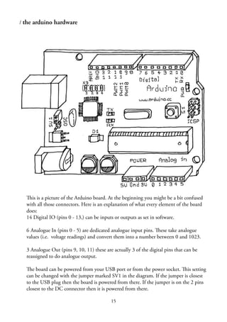 15
/ the arduino hardware
This is a picture of the Arduino board. At the beginning you might be a bit confused
with all those connectors. Here is an explanation of what every element of the board
does:
14 Digital IO (pins 0 - 13,) can be inputs or outputs as set in software.
6 Analogue In (pins 0 - 5) are dedicated analogue input pins. These take analogue
values (i.e. voltage readings) and convert them into a number between 0 and 1023.
3 Analogue Out (pins 9, 10, 11) these are actually 3 of the digital pins that can be
reassigned to do analogue output.
The board can be powered from your USB port or from the power socket. This setting
can be changed with the jumper marked SV1 in the diagram. If the jumper is closest
to the USB plug then the board is powered from there. If the jumper is on the 2 pins
closest to the DC connector then it is powered from there.
 