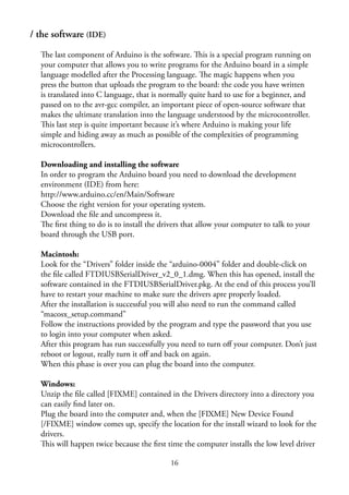 16
/ the software (IDE)
The last component of Arduino is the software. This is a special program running on
your computer that allows you to write programs for the Arduino board in a simple
language modelled after the Processing language. The magic happens when you
press the button that uploads the program to the board: the code you have written
is translated into C language, that is normally quite hard to use for a beginner, and
passed on to the avr-gcc compiler, an important piece of open-source software that
makes the ultimate translation into the language understood by the microcontroller.
This last step is quite important because it’s where Arduino is making your life
simple and hiding away as much as possible of the complexities of programming
microcontrollers.
Downloading and installing the software
In order to program the Arduino board you need to download the development
environment (IDE) from here:
http://www.arduino.cc/en/Main/Software
Choose the right version for your operating system.
Download the ﬁle and uncompress it.
The ﬁrst thing to do is to install the drivers that allow your computer to talk to your
board through the USB port.
Macintosh:
Look for the “Drivers” folder inside the “arduino-0004” folder and double-click on
the ﬁle called FTDIUSBSerialDriver_v2_0_1.dmg. When this has opened, install the
software contained in the FTDIUSBSerialDriver.pkg. At the end of this process you’ll
have to restart your machine to make sure the drivers apre properly loaded.
After the installation is successful you will also need to run the command called
“macosx_setup.command”
Follow the instructions provided by the program and type the password that you use
to login into your computer when asked.
After this program has run successfully you need to turn oﬀ your computer. Don’t just
reboot or logout, really turn it oﬀ and back on again.
When this phase is over you can plug the board into the computer.
Windows:
Unzip the ﬁle called [FIXME] contained in the Drivers directory into a directory you
can easily ﬁnd later on.
Plug the board into the computer and, when the [FIXME] New Device Found
[/FIXME] window comes up, specify the location for the install wizard to look for the
drivers.
This will happen twice because the ﬁrst time the computer installs the low level driver
 