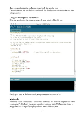 17
then a piece of code that makes the board look like a serial port.
Once the drivers are installed we can launch the development environment and start
using Arduino.
Using the development environment
After the application has come up you will see a window like this one
Firstly, you need to ﬁnd out which port your device is connected to
Macintosh:
From the “Tools” menu select “Serial Port” and select the port that begins with “/dev/
cu.usbserial-“. The last 3 characters identify which one is the USB port the board is
plugged to and change if you plug arduino into a diﬀerent port.
 